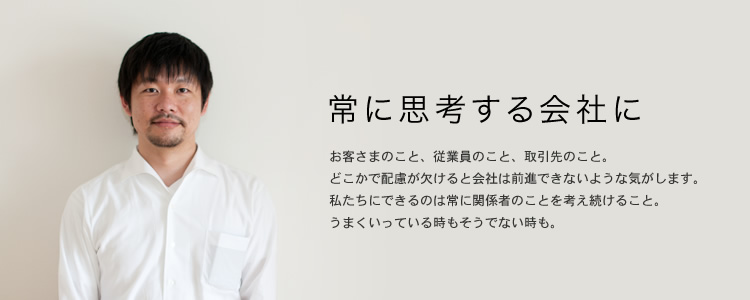 常に思考する会社に　お客さまのこと、従業員のこと、取引先のこと。 どこかで配慮が欠けると会社は前進できないような気がします。 私たちにできるのは常に関係者のことを考え続けること。 うまくいっている時もそうでない時も。