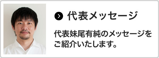 代表メッセージ 代表妹尾有純のメッセージを ご紹介いたします。